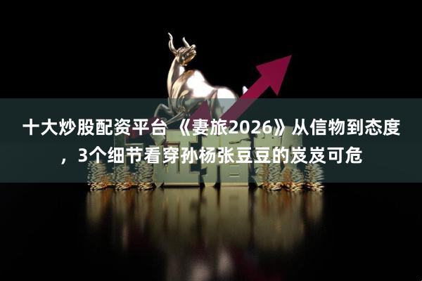 十大炒股配资平台 《妻旅2026》从信物到态度，3个细节看穿孙杨张豆豆的岌岌可危