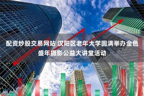 配资炒股交易网站 汉阳区老年大学圆满举办金色盛年摄影公益大讲堂活动