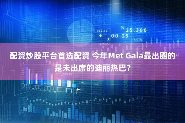 配资炒股平台首选配资 今年Met Gala最出圈的是未出席的迪丽热巴？