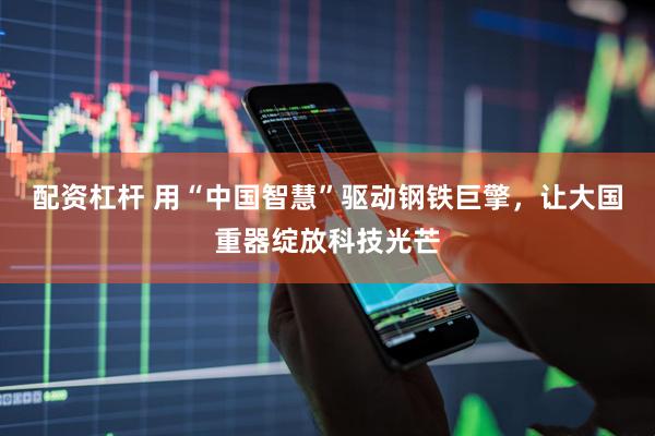 配资杠杆 用“中国智慧”驱动钢铁巨擎，让大国重器绽放科技光芒