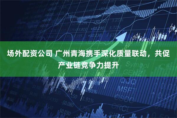 场外配资公司 广州青海携手深化质量联动，共促产业链竞争力提升