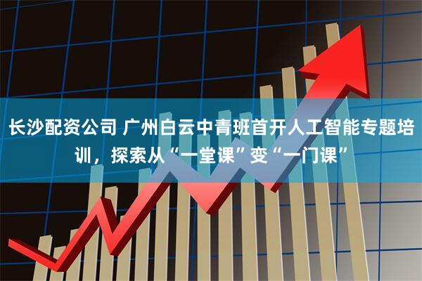 长沙配资公司 广州白云中青班首开人工智能专题培训，探索从“一堂课”变“一门课”