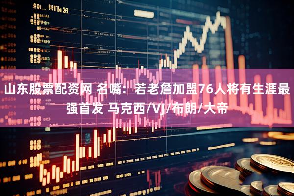 山东股票配资网 名嘴：若老詹加盟76人将有生涯最强首发 马克西/VJ/布朗/大帝