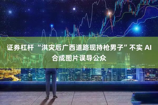 证券杠杆 “洪灾后广西道路现持枪男子”不实 AI合成图片误导公众