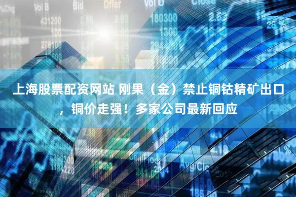 上海股票配资网站 刚果（金）禁止铜钴精矿出口，铜价走强！多家公司最新回应