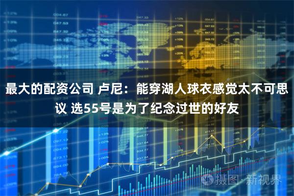 最大的配资公司 卢尼：能穿湖人球衣感觉太不可思议 选55号是为了纪念过世的好友