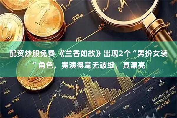 配资炒股免费 《兰香如故》出现2个“男扮女装”角色，竟演得毫无破绽，真漂亮