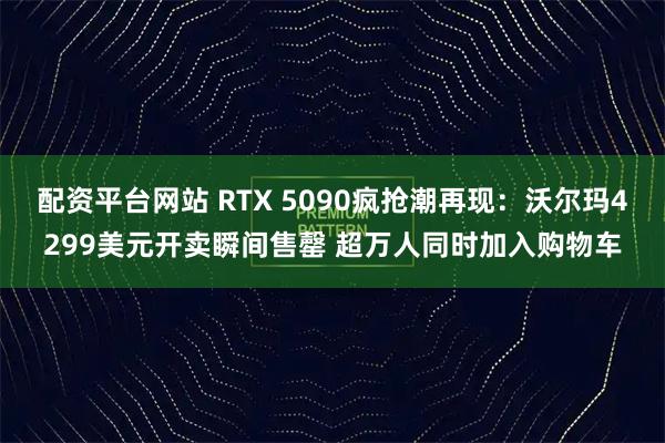 配资平台网站 RTX 5090疯抢潮再现：沃尔玛4299美元开卖瞬间售罄 超万人同时加入购物车