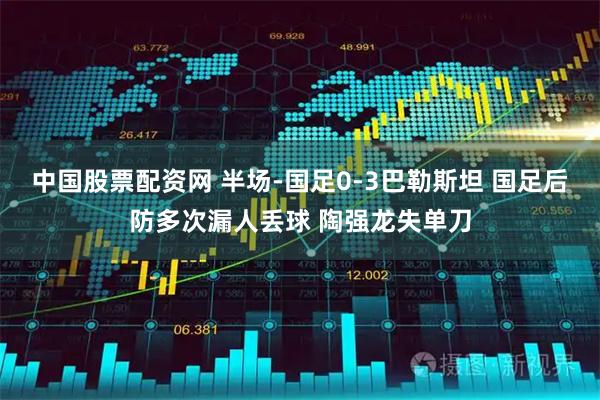 中国股票配资网 半场-国足0-3巴勒斯坦 国足后防多次漏人丢球 陶强龙失单刀