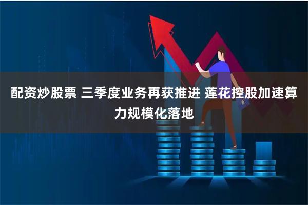 配资炒股票 三季度业务再获推进 莲花控股加速算力规模化落地