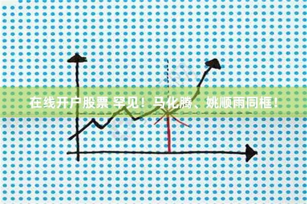 在线开户股票 罕见！马化腾、姚顺雨同框！